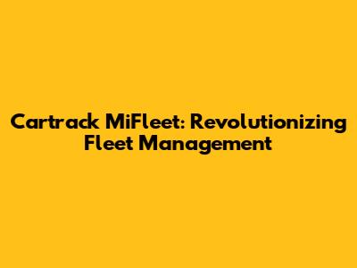 Cartrack MiFleet: Revolutionizing Fleet Management
