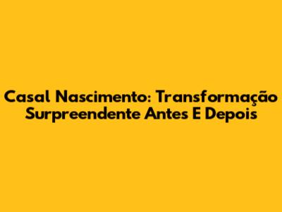 Casal Nascimento: Transformação Surpreendente Antes E Depois