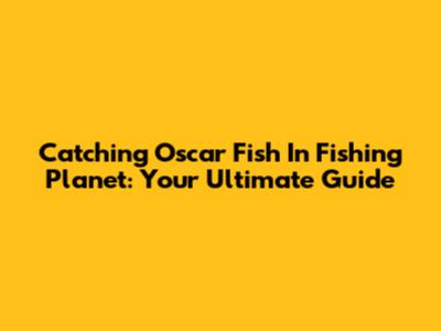 Catching Oscar Fish In Fishing Planet: Your Ultimate Guide