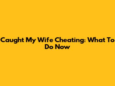 Caught My Wife Cheating: What To Do Now