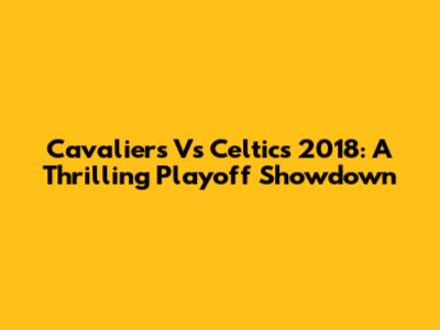 Cavaliers Vs Celtics 2018: A Thrilling Playoff Showdown