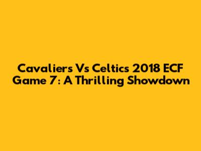Cavaliers Vs Celtics 2018 ECF Game 7: A Thrilling Showdown