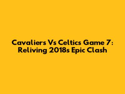 Cavaliers Vs Celtics Game 7: Reliving 2018's Epic Clash