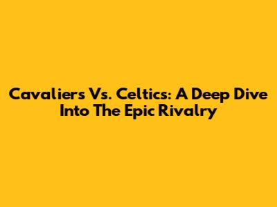 Cavaliers Vs. Celtics: A Deep Dive Into The Epic Rivalry