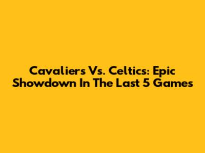 Cavaliers Vs. Celtics: Epic Showdown In The Last 5 Games