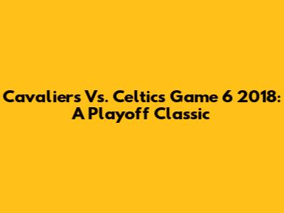 Cavaliers Vs. Celtics Game 6 2018: A Playoff Classic