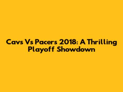 Cavs Vs Pacers 2018: A Thrilling Playoff Showdown