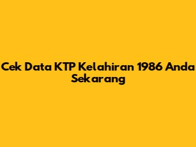 Cek Data KTP Kelahiran 1986 Anda Sekarang
