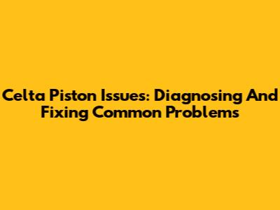 Celta Piston Issues: Diagnosing And Fixing Common Problems