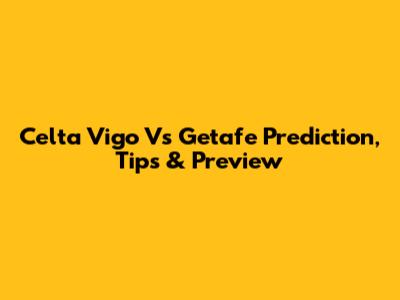 Celta Vigo Vs Getafe Prediction, Tips & Preview