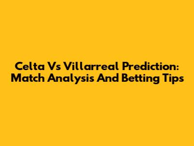 Celta Vs Villarreal Prediction: Match Analysis And Betting Tips