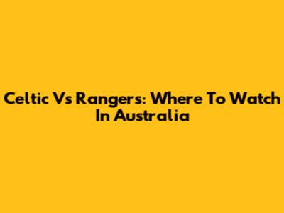 Celtic Vs Rangers: Where To Watch In Australia