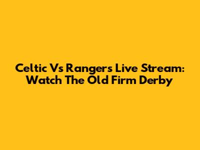 Celtic Vs Rangers Live Stream: Watch The Old Firm Derby
