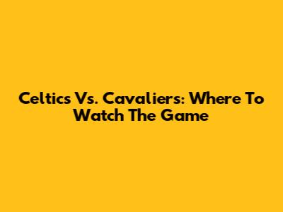 Celtics Vs. Cavaliers: Where To Watch The Game