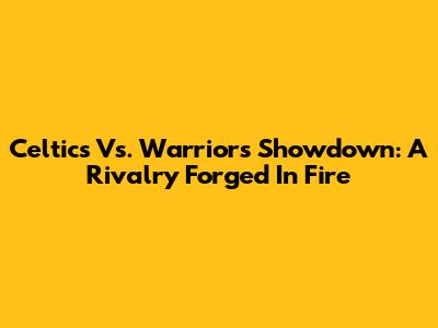 Celtics Vs. Warriors Showdown: A Rivalry Forged In Fire