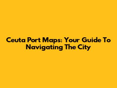 Ceuta Port Maps: Your Guide To Navigating The City