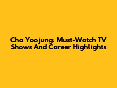 Cha Yoojung: Must-Watch TV Shows And Career Highlights