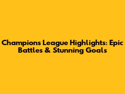 Champions League Highlights: Epic Battles & Stunning Goals