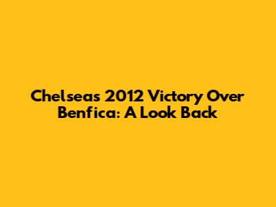 Chelsea's 2012 Victory Over Benfica: A Look Back