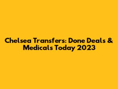 Chelsea Transfers: Done Deals & Medicals Today 2023