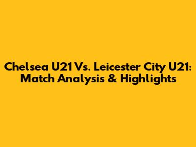Chelsea U21 Vs. Leicester City U21: Match Analysis & Highlights