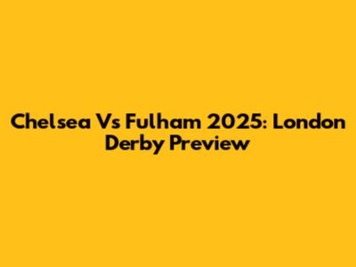 Chelsea Vs Fulham 2025: London Derby Preview
