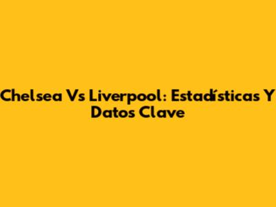 Chelsea Vs Liverpool: Estadísticas Y Datos Clave