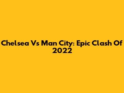 Chelsea Vs Man City: Epic Clash Of 2022