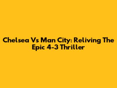 Chelsea Vs Man City: Reliving The Epic 4-3 Thriller