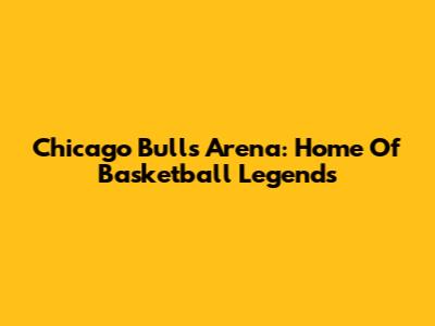 Chicago Bulls Arena: Home Of Basketball Legends