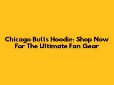 Chicago Bulls Hoodie: Shop Now For The Ultimate Fan Gear