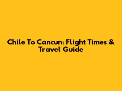 Chile To Cancun: Flight Times & Travel Guide