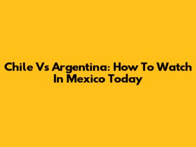 Chile Vs Argentina: How To Watch In Mexico Today