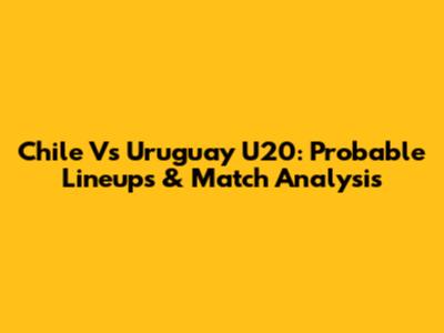 Chile Vs Uruguay U20: Probable Lineups & Match Analysis