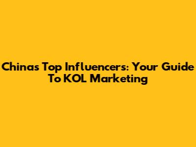 China's Top Influencers: Your Guide To KOL Marketing