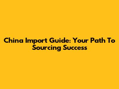 China Import Guide: Your Path To Sourcing Success