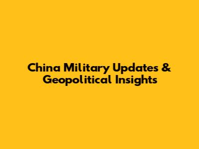 China Military Updates & Geopolitical Insights