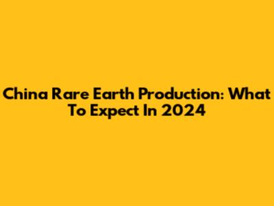 China Rare Earth Production: What To Expect In 2024