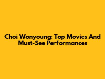 Choi Wonyoung: Top Movies And Must-See Performances