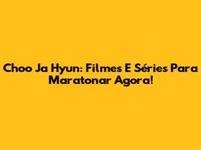 Choo Ja Hyun: Filmes E Séries Para Maratonar Agora!