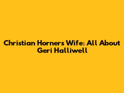 Christian Horner's Wife: All About Geri Halliwell