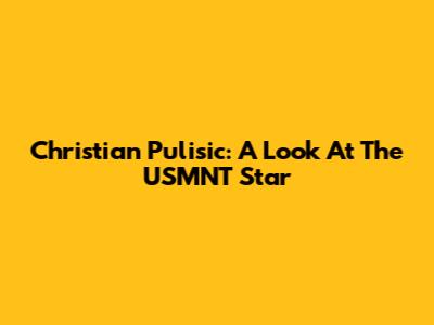 Christian Pulisic: A Look At The USMNT Star
