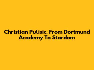 Christian Pulisic: From Dortmund Academy To Stardom