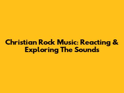 Christian Rock Music: Reacting & Exploring The Sounds
