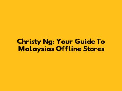 Christy Ng: Your Guide To Malaysia's Offline Stores