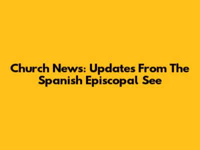 Church News: Updates From The Spanish Episcopal See