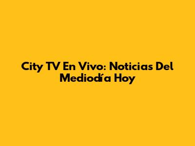 City TV En Vivo: Noticias Del Mediodía Hoy