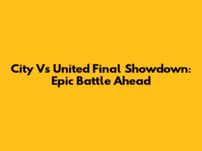 City Vs United Final Showdown: Epic Battle Ahead
