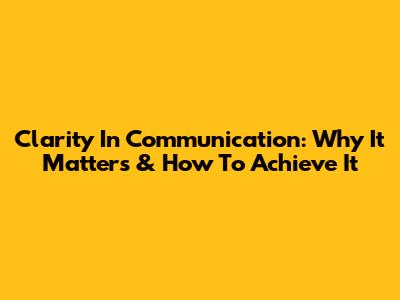 Clarity In Communication: Why It Matters & How To Achieve It