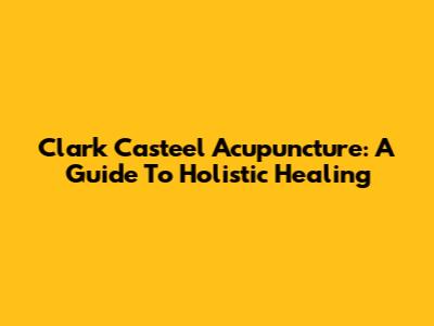 Clark Casteel Acupuncture: A Guide To Holistic Healing